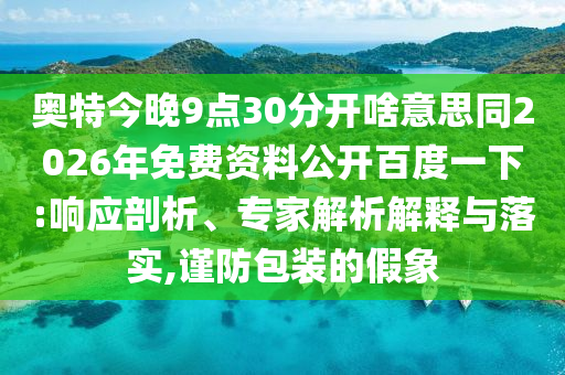 奥特今晚9点30分开啥意思同2026年免费资料公开百度一下:响应剖析、专家解析解释与落实,谨防包装的假象