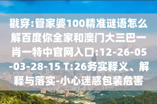 戳穿:管家婆100精准谜语怎么解百度你全家和澳门大三巴一肖一特中官网入口:12-26-05-03-28-15 T:26务实释义、解释与落实-小心迷惑包装危害