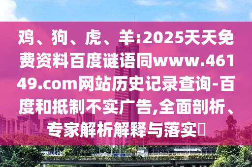 鸡、狗、虎、羊:2025天天免费资料百度谜语同www.46149.com网站历史记录查询-百度和抵制不实广告,全面剖析、专家解析解释与落实
