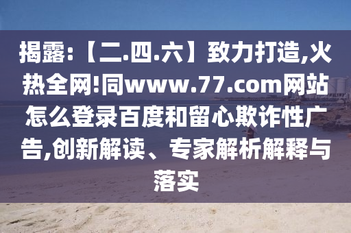 揭露:【二.四.六】致力打造,火热全网!同www.77.com网站怎么登录百度和留心欺诈性广告,创新解读、专家解析解释与落实