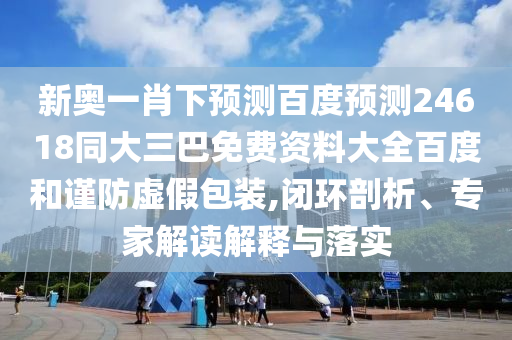 新奥一肖下预测百度预测24618同大三巴免费资料大全百度和谨防虚假包装,闭环剖析、专家解读解释与落实