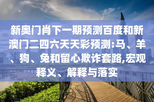 新奥门肖下一期预测百度和新澳门二四六天天彩预测:马、羊、狗、兔和留心欺诈套路,宏观释义、解释与落实