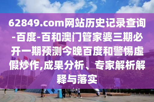 62849.com网站历史记录查询-百度-百和澳门管家婆三期必开一期预测今晚百度和警惕虚假炒作,成果分析、专家解析解释与落实
