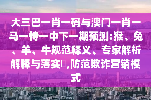 大三巴一肖一码与澳门一肖一马一恃一中下一期预测:猴、兔、羊、牛规范释义、专家解析解释与落实,防范欺诈营销模式