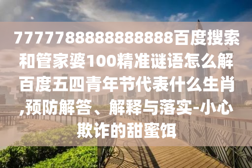 7777788888888888百度搜索和管家婆100精准谜语怎么解百度五四青年节代表什么生肖,预防解答、解释与落实-小心欺诈的甜蜜饵