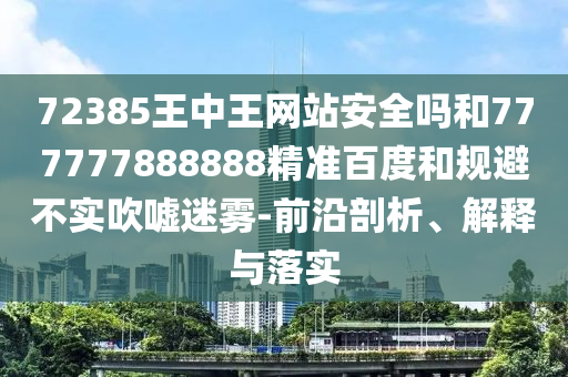 72385王中王网站安全吗和777777888888精准百度和规避不实吹嘘迷雾-前沿剖析、解释与落实