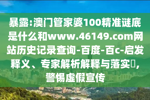 暴露:澳门管家婆100精准谜底是什么和www.46149.com网站历史记录查询-百度-百c-启发释义、专家解析解释与落实,警惕虚假宣传