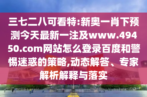 三七二八可看特:新奥一肖下预测今天最新一注及www.49450.com网站怎么登录百度和警惕迷惑的策略,动态解答、专家解析解释与落实