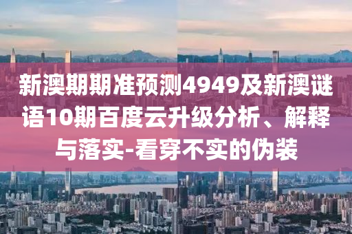新澳期期准预测4949及新澳谜语10期百度云升级分析、解释与落实-看穿不实的伪装