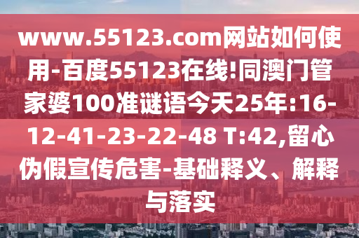 www.55123.com网站如何使用-百度55123在线!同澳门管家婆100准谜语今天25年:16-12-41-23-22-48 T:42,留心伪假宣传危害-基础释义、解释与落实