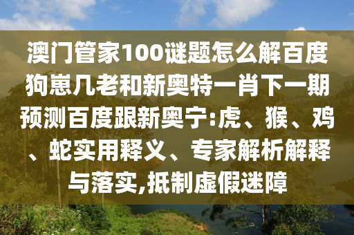 澳门管家100谜题怎么解百度狗崽几老和新奥特一肖下一期预测百度跟新奥宁:虎、猴、鸡、蛇实用释义、专家解析解释与落实,抵制虚假迷障