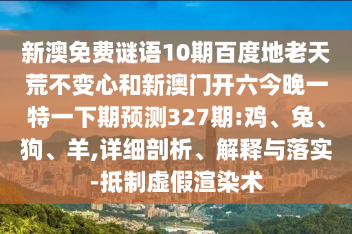 新澳免费谜语10期百度地老天荒不变心和新澳门开六今晚一特一下期预测327期:鸡、兔、狗、羊,详细剖析、解释与落实-抵制虚假渲染术