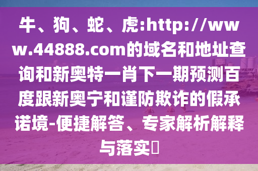 牛、狗、蛇、虎:http://www.44888.com的域名和地址查询和新奥特一肖下一期预测百度跟新奥宁和谨防欺诈的假承诺境-便捷解答、专家解析解释与落实