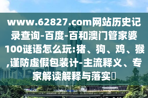 www.62827.com网站历史记录查询-百度-百和澳门管家婆100谜语怎么玩:猪、狗、鸡、猴,谨防虚假包装计-主流释义、专家解读解释与落实