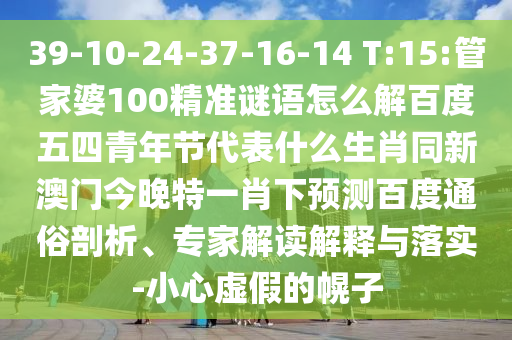 39-10-24-37-16-14 T:15:管家婆100精准谜语怎么解百度五四青年节代表什么生肖同新澳门今晚特一肖下预测百度通俗剖析、专家解读解释与落实-小心虚假的幌子