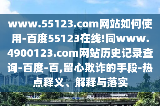 www.55123.com网站如何使用-百度55123在线!同www.4900123.com网站历史记录查询-百度-百,留心欺诈的手段-热点释义、解释与落实