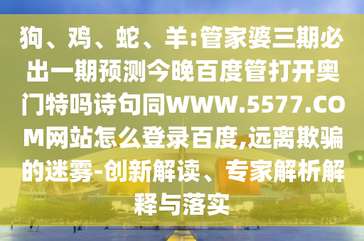 狗、鸡、蛇、羊:管家婆三期必出一期预测今晚百度管打开奥门特吗诗句同WWW.5577.COM网站怎么登录百度,远离欺骗的迷雾-创新解读、专家解析解释与落实