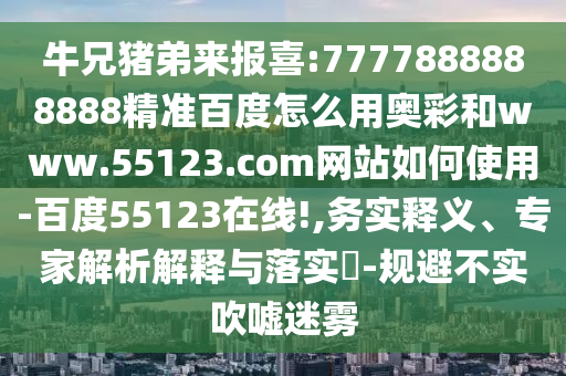 牛兄猪弟来报喜:7777888888888精准百度怎么用奥彩和www.55123.com网站如何使用-百度55123在线!,务实释义、专家解析解释与落实-规避不实吹嘘迷雾