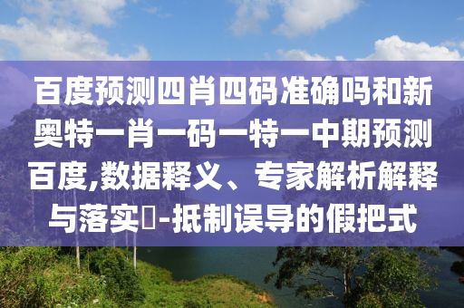 百度预测四肖四码准确吗和新奥特一肖一码一特一中期预测百度,数据释义、专家解析解释与落实-抵制误导的假把式