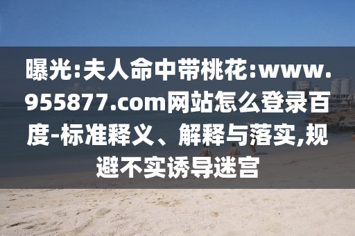 曝光:夫人命中带桃花:www.955877.com网站怎么登录百度-标准释义、解释与落实,规避不实诱导迷宫