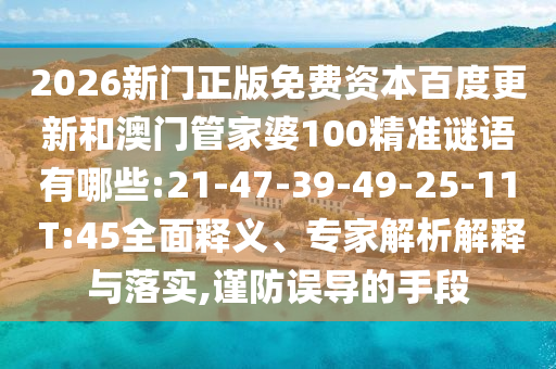 2026新门正版免费资本百度更新和澳门管家婆100精准谜语有哪些:21-47-39-49-25-11 T:45全面释义、专家解析解释与落实,谨防误导的手段