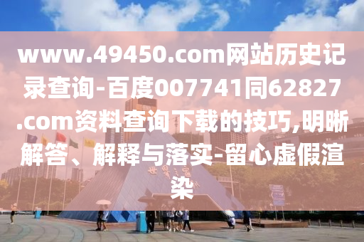 www.49450.com网站历史记录查询-百度007741同62827.com资料查询下载的技巧,明晰解答、解释与落实-留心虚假渲染