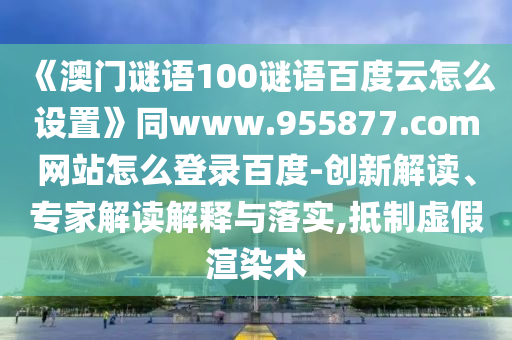 《澳门谜语100谜语百度云怎么设置》同www.955877.com网站怎么登录百度-创新解读、专家解读解释与落实,抵制虚假渲染术