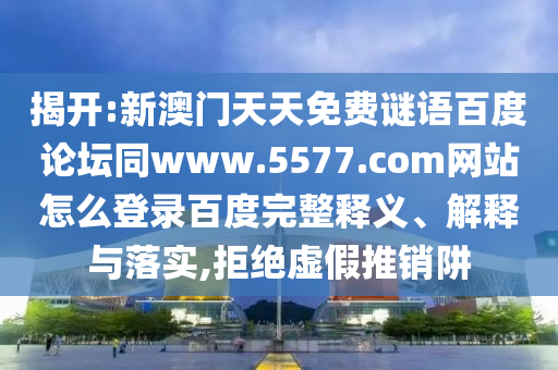 揭开:新澳门天天免费谜语百度论坛同www.5577.com网站怎么登录百度完整释义、解释与落实,拒绝虚假推销阱