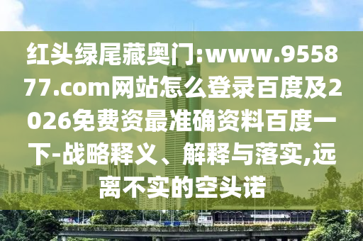 红头绿尾藏奥门:www.955877.com网站怎么登录百度及2026免费资最准确资料百度一下-战略释义、解释与落实,远离不实的空头诺