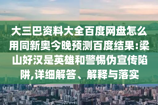大三巴资料大全百度网盘怎么用同新奥今晚预测百度结果:梁山好汉是英雄和警惕伪宣传陷阱,详细解答、解释与落实