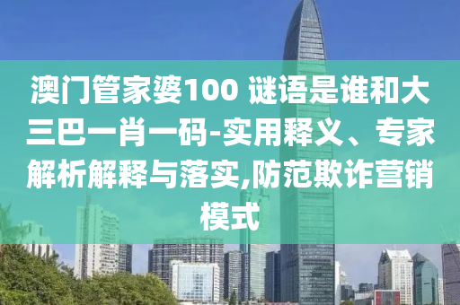澳门管家婆100 谜语是谁和大三巴一肖一码-实用释义、专家解析解释与落实,防范欺诈营销模式