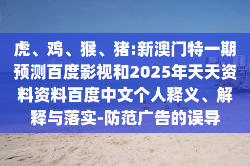 虎、鸡、猴、猪:新澳门特一期预测百度影视和2025年天天资料资料百度中文个人释义、解释与落实-防范广告的误导