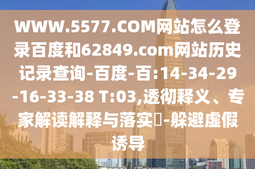 WWW.5577.COM网站怎么登录百度和62849.com网站历史记录查询-百度-百:14-34-29-16-33-38 T:03,透彻释义、专家解读解释与落实​-躲避虚假诱导