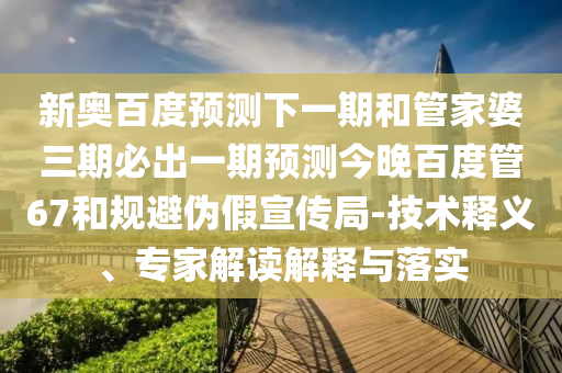新奥百度预测下一期和管家婆三期必出一期预测今晚百度管67和规避伪假宣传局-技术释义、专家解读解释与落实