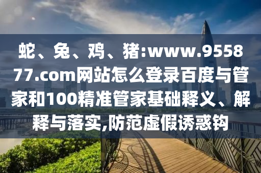 蛇、兔、鸡、猪:www.955877.com网站怎么登录百度与管家和100精准管家基础释义、解释与落实,防范虚假诱惑钩