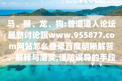 马、猴、龙、狗:曾道道人论坛最新讨论跟www.955877.com网站怎么登录百度明晰解答、解释与落实,谨防误导的手段