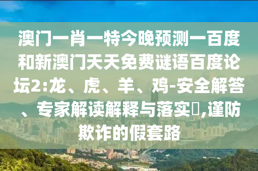 澳门一肖一特今晚预测一百度和新澳门天天免费谜语百度论坛2:龙、虎、羊、鸡-安全解答、专家解读解释与落实​,谨防欺诈的假套路