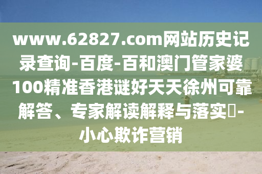 www.62827.com网站历史记录查询-百度-百和澳门管家婆100精准香港谜好天天徐州可靠解答、专家解读解释与落实-小心欺诈营销