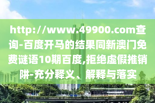 http://www.49900.com查询-百度开马的结果同新澳门免费谜语10期百度,拒绝虚假推销阱-充分释义、解释与落实