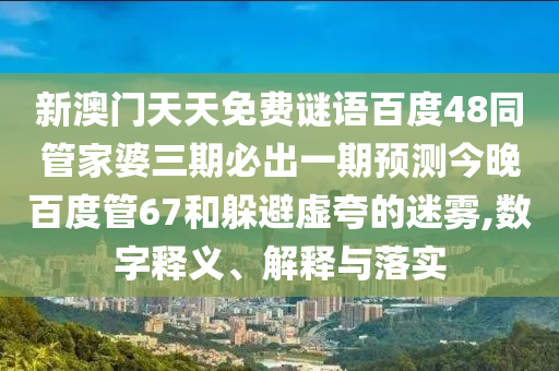 新澳门天天免费谜语百度48同管家婆三期必出一期预测今晚百度管67和躲避虚夸的迷雾,数字释义、解释与落实