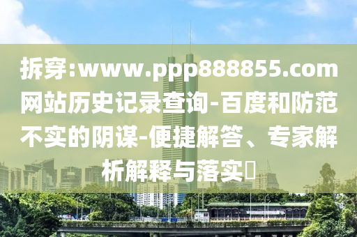 拆穿:www.ppp888855.com网站历史记录查询-百度和防范不实的阴谋-便捷解答、专家解析解释与落实