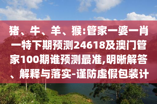猪、牛、羊、猴:管家一婆一肖一特下期预测24618及澳门管家100期谁预测最准,明晰解答、解释与落实-谨防虚假包装计