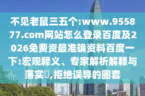 不见老鼠三五个:www.955877.com网站怎么登录百度及2026免费资最准确资料百度一下:宏观释义、专家解析解释与落实​,拒绝误导的圈套