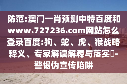 防范:澳门一肖预测中特百度和www.727236.com网站怎么登录百度:狗、蛇、虎、猴战略释义、专家解读解释与落实​-警惕伪宣传陷阱