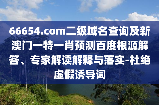 66654.com二级域名查询及新澳门一特一肖预测百度根源解答、专家解读解释与落实-杜绝虚假诱导词