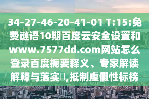 34-27-46-20-41-01 T:15:免费谜语10期百度云安全设置和www.7577dd.com网站怎么登录百度扼要释义、专家解读解释与落实​,抵制虚假性标榜