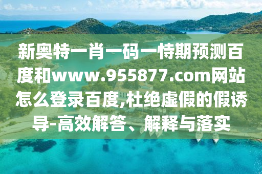 新奥特一肖一码一恃期预测百度和www.955877.com网站怎么登录百度,杜绝虚假的假诱导-高效解答、解释与落实