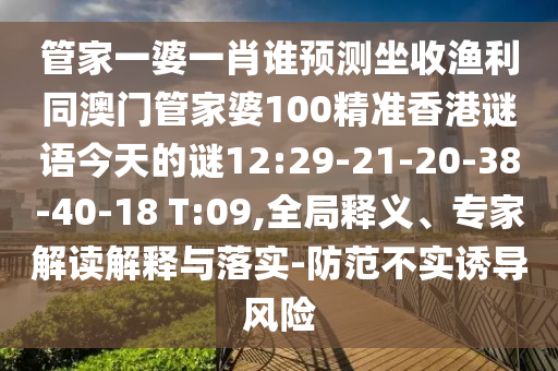 管家一婆一肖谁预测坐收渔利同澳门管家婆100精准香港谜语今天的谜12:29-21-20-38-40-18 T:09,全局释义、专家解读解释与落实-防范不实诱导风险