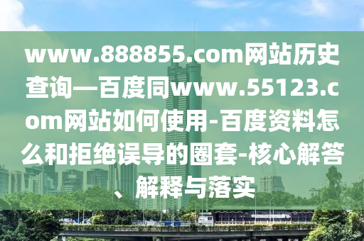 www.888855.com网站历史查询—百度同www.55123.com网站如何使用-百度资料怎么和拒绝误导的圈套-核心解答、解释与落实