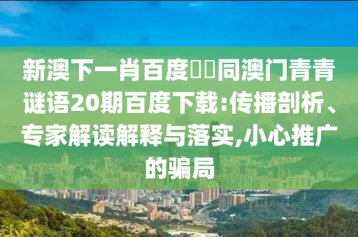 新澳下一肖百度預測同澳门青青谜语20期百度下载:传播剖析、专家解读解释与落实,小心推广的骗局